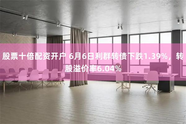 股票十倍配资开户 6月6日利群转债下跌1.39%，转股溢价率6.04%