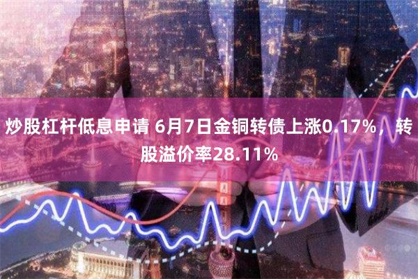 炒股杠杆低息申请 6月7日金铜转债上涨0.17%，转股溢价率28.11%