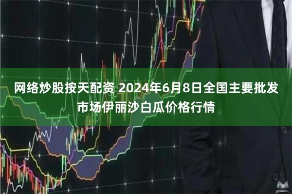 网络炒股按天配资 2024年6月8日全国主要批发市场伊丽沙白瓜价格行情