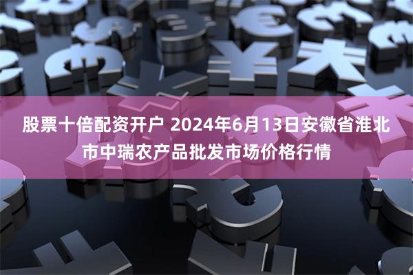 股票十倍配资开户 2024年6月13日安徽省淮北市中瑞农产品批发市场价格行情