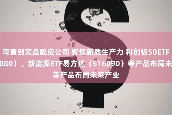 可查到实盘配资公司 聚焦新质生产力 科创板50ETF（588080）、新能源ETF易方达（516090）等产品布局未来产业