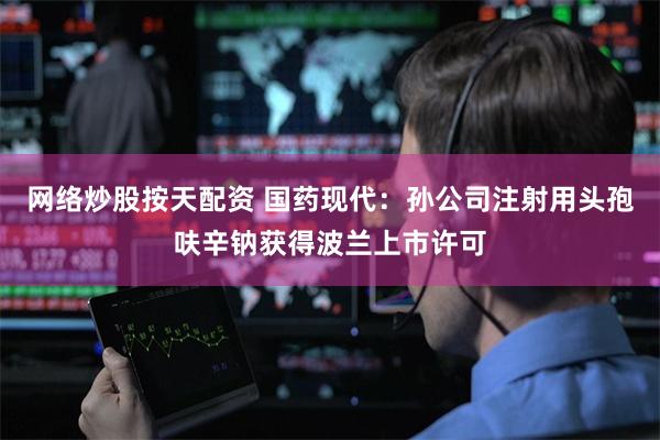 网络炒股按天配资 国药现代：孙公司注射用头孢呋辛钠获得波兰上市许可