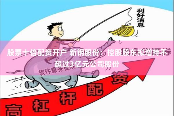 股票十倍配资开户 新钢股份：控股股东拟增持不超过3亿元公司股份