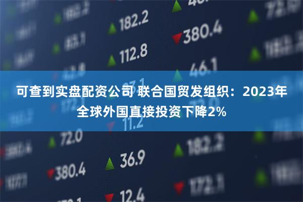 可查到实盘配资公司 联合国贸发组织：2023年全球外国直接投资下降2%