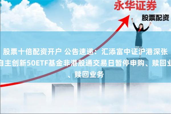 股票十倍配资开户 公告速递：汇添富中证沪港深张江自主创新50ETF基金非港股通交易日暂停申购、赎回业务