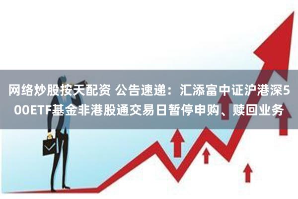 网络炒股按天配资 公告速递：汇添富中证沪港深500ETF基金非港股通交易日暂停申购、赎回业务