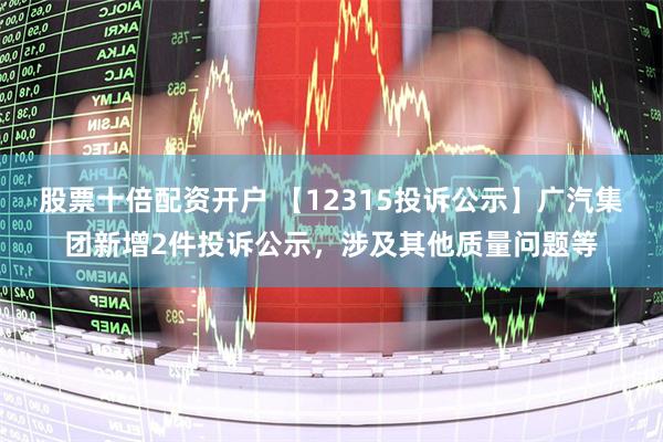 股票十倍配资开户 【12315投诉公示】广汽集团新增2件投诉公示，涉及其他质量问题等