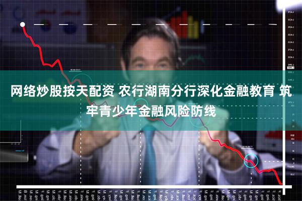 网络炒股按天配资 农行湖南分行深化金融教育 筑牢青少年金融风险防线