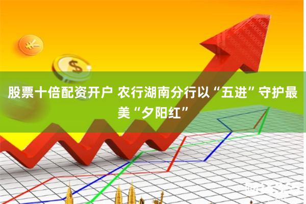 股票十倍配资开户 农行湖南分行以“五进”守护最美“夕阳红”