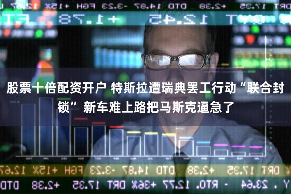 股票十倍配资开户 特斯拉遭瑞典罢工行动“联合封锁” 新车难上路把马斯克逼急了