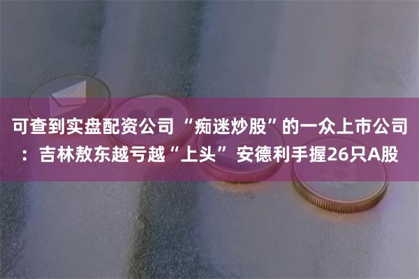 可查到实盘配资公司 “痴迷炒股”的一众上市公司：吉林敖东越亏越“上头” 安德利手握26只A股