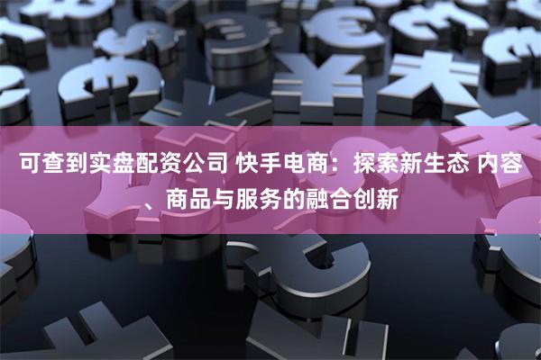 可查到实盘配资公司 快手电商：探索新生态 内容、商品与服务的融合创新