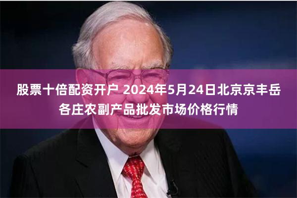 股票十倍配资开户 2024年5月24日北京京丰岳各庄农副产品批发市场价格行情