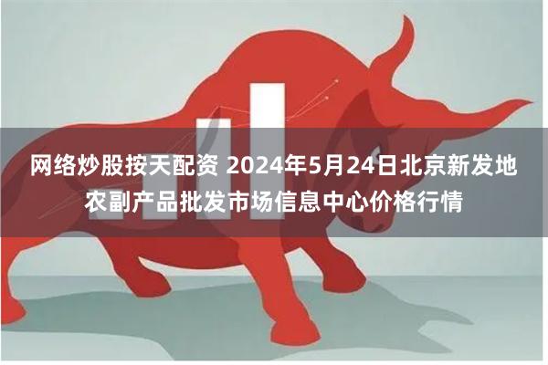 网络炒股按天配资 2024年5月24日北京新发地农副产品批发市场信息中心价格行情