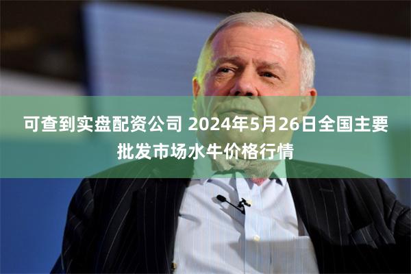 可查到实盘配资公司 2024年5月26日全国主要批发市场水牛价格行情