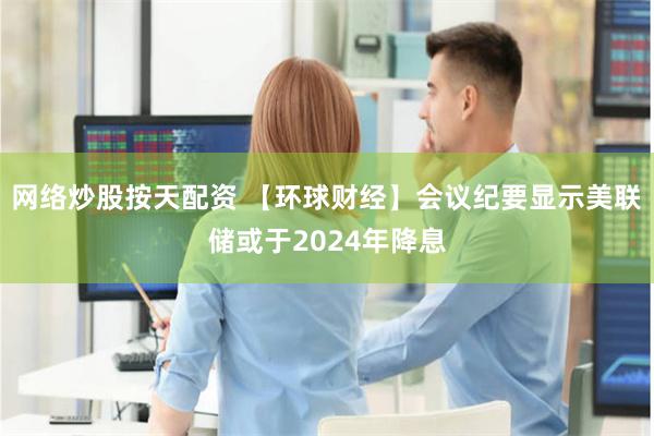 网络炒股按天配资 【环球财经】会议纪要显示美联储或于2024年降息