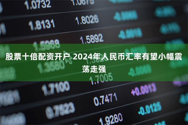 股票十倍配资开户 2024年人民币汇率有望小幅震荡走强