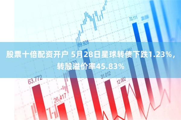 股票十倍配资开户 5月28日星球转债下跌1.23%，转股溢价率45.83%