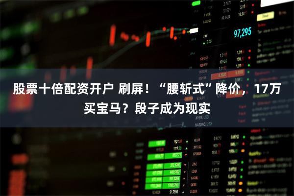 股票十倍配资开户 刷屏！“腰斩式”降价，17万买宝马？段子成为现实