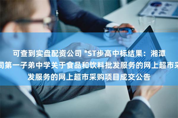 可查到实盘配资公司 *ST步高中标结果：湘潭钢铁集团有限公司第一子弟中学关于食品和饮料批发服务的网上超市采购项目成交公告
