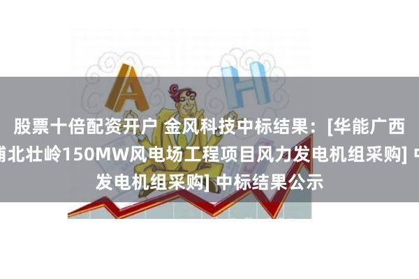 股票十倍配资开户 金风科技中标结果：[华能广西分公司华能浦北壮岭150MW风电场工程项目风力发电机组采购] 中标结果公示