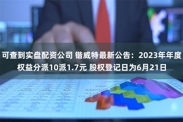 可查到实盘配资公司 锴威特最新公告：2023年年度权益分派10派1.7元 股权登记日为6月21日