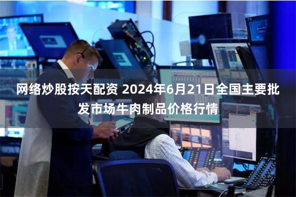 网络炒股按天配资 2024年6月21日全国主要批发市场牛肉制品价格行情