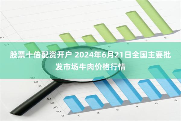 股票十倍配资开户 2024年6月21日全国主要批发市场牛肉价格行情