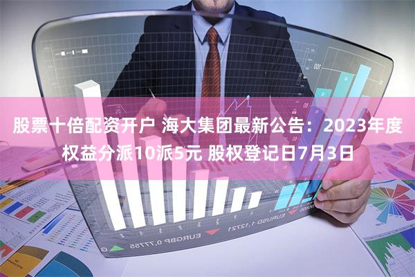股票十倍配资开户 海大集团最新公告：2023年度权益分派10派5元 股权登记日7月3日