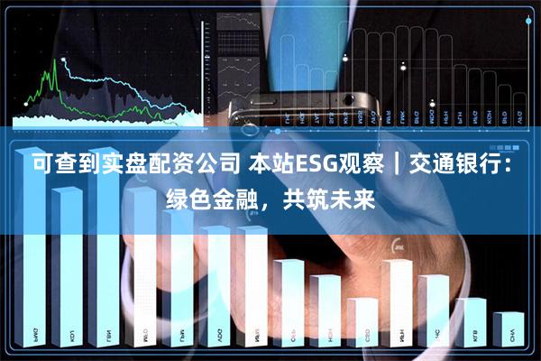 可查到实盘配资公司 本站ESG观察｜交通银行：绿色金融，共筑未来