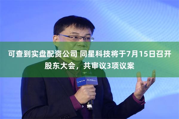 可查到实盘配资公司 同星科技将于7月15日召开股东大会，共审议3项议案