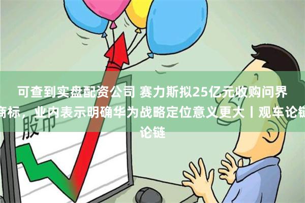 可查到实盘配资公司 赛力斯拟25亿元收购问界商标，业内表示明确华为战略定位意义更大丨观车论链