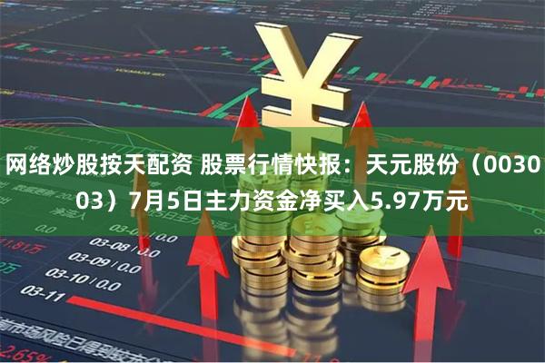 网络炒股按天配资 股票行情快报：天元股份（003003）7月5日主力资金净买入5.97万元