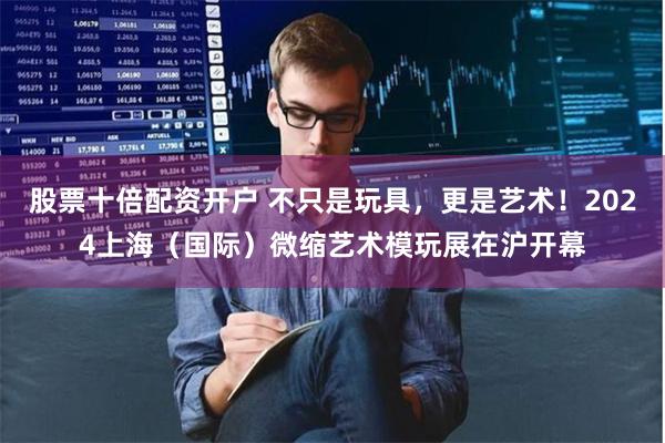 股票十倍配资开户 不只是玩具，更是艺术！2024上海（国际）微缩艺术模玩展在沪开幕