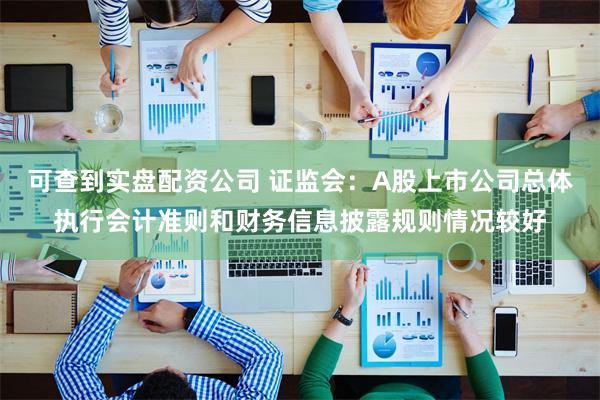 可查到实盘配资公司 证监会：A股上市公司总体执行会计准则和财务信息披露规则情况较好
