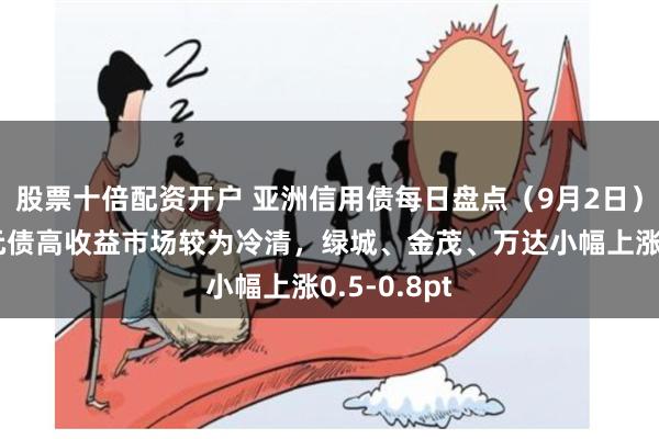 股票十倍配资开户 亚洲信用债每日盘点（9月2日）：中资美元债高收益市场较为冷清，绿城、金茂、万达小幅上涨0.5-0.8pt