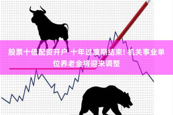 股票十倍配资开户 十年过渡期结束! 机关事业单位养老金将迎来调整