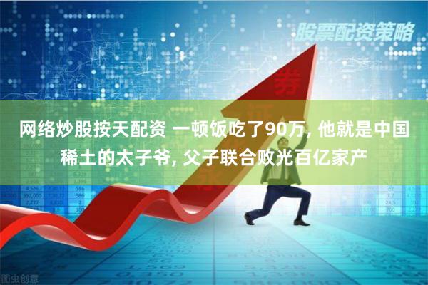 网络炒股按天配资 一顿饭吃了90万, 他就是中国稀土的太子爷, 父子联合败光百亿家产
