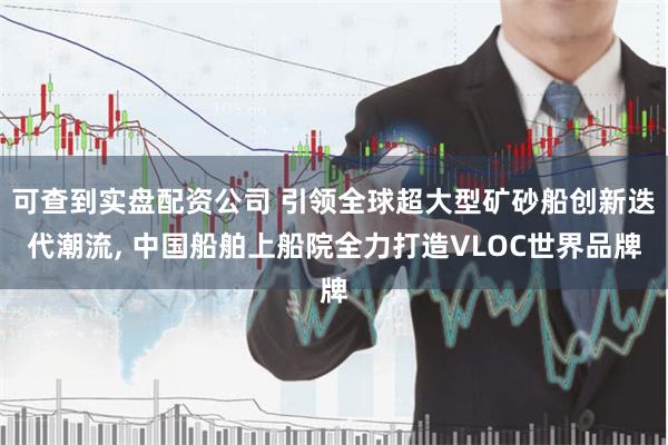 可查到实盘配资公司 引领全球超大型矿砂船创新迭代潮流, 中国船舶上船院全力打造VLOC世界品牌