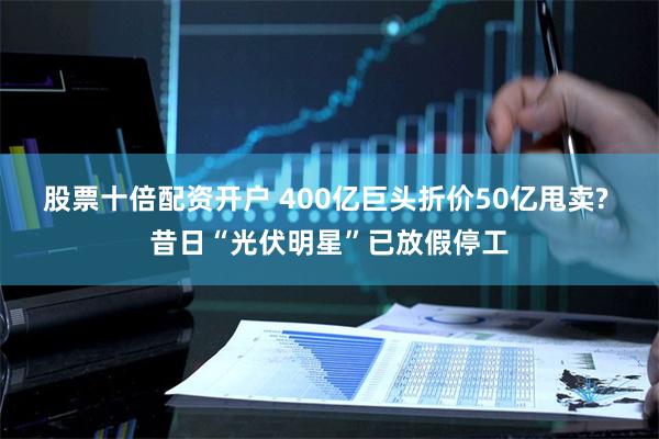 股票十倍配资开户 400亿巨头折价50亿甩卖? 昔日“光伏明星”已放假停工