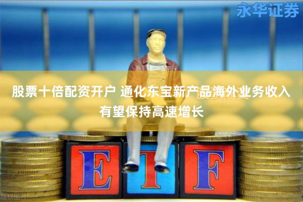 股票十倍配资开户 通化东宝新产品海外业务收入有望保持高速增长