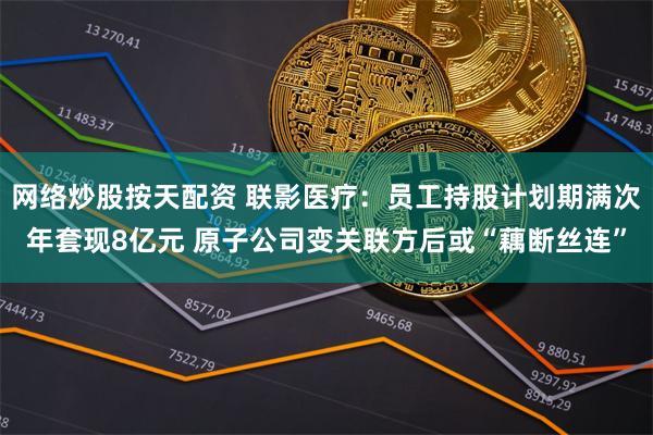 网络炒股按天配资 联影医疗：员工持股计划期满次年套现8亿元 原子公司变关联方后或“藕断丝连”