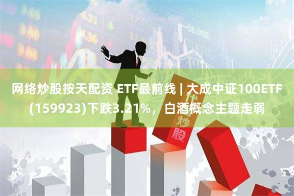 网络炒股按天配资 ETF最前线 | 大成中证100ETF(159923)下跌3.21%，白酒概念主题走弱