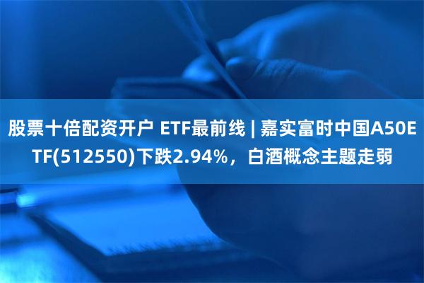 股票十倍配资开户 ETF最前线 | 嘉实富时中国A50ETF(512550)下跌2.94%，白酒概念主题走弱