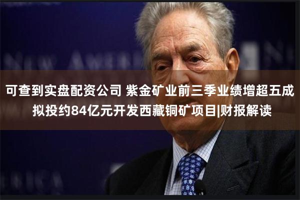 可查到实盘配资公司 紫金矿业前三季业绩增超五成 拟投约84亿元开发西藏铜矿项目|财报解读