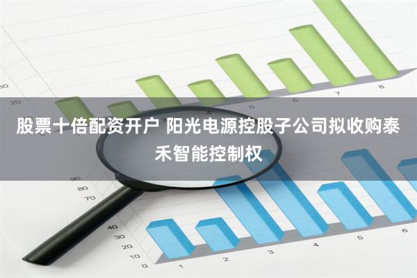 股票十倍配资开户 阳光电源控股子公司拟收购泰禾智能控制权