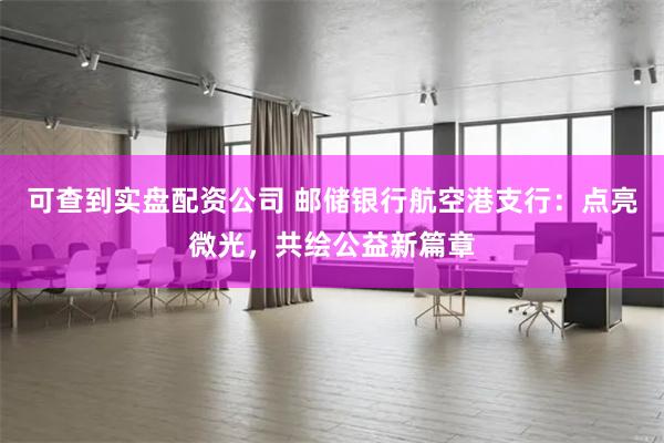可查到实盘配资公司 邮储银行航空港支行：点亮微光，共绘公益新篇章