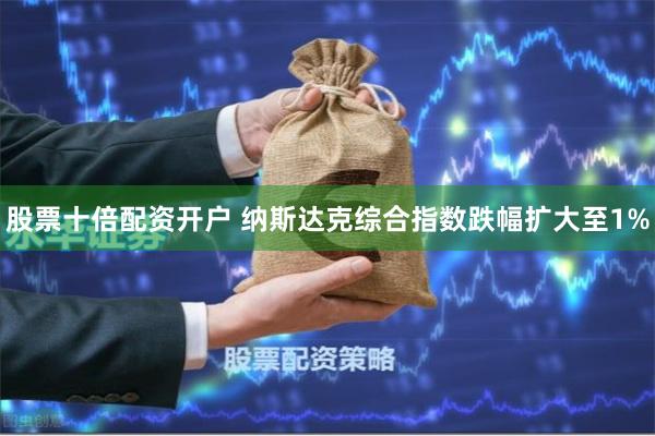 股票十倍配资开户 纳斯达克综合指数跌幅扩大至1%