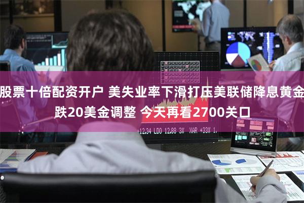 股票十倍配资开户 美失业率下滑打压美联储降息黄金跌20美金调整 今天再看2700关口