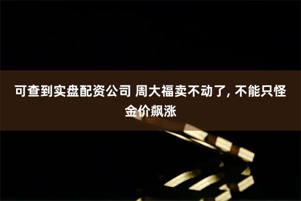可查到实盘配资公司 周大福卖不动了, 不能只怪金价飙涨